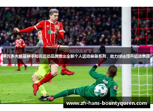 莱万多夫斯基联手知名运动品牌推出全新个人运动装备系列,助力球迷提升运动表现 莱万多夫斯基联手知名运动品牌推出全新个人运动装备系列,助力球迷提升运动表现