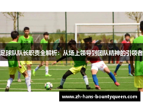 足球队队长职责全解析:从场上领导到团队精神的引领者 足球队队长职责全解析:从场上领导到团队精神的引领者