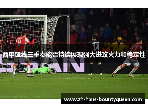 西甲锋线三重奏能否持续展现强大进攻火力和稳定性