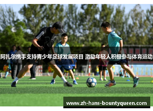 阿扎尔携手支持青少年足球发展项目 激励年轻人积极参与体育运动 阿扎尔携手支持青少年足球发展项目 激励年轻人积极参与体育运动