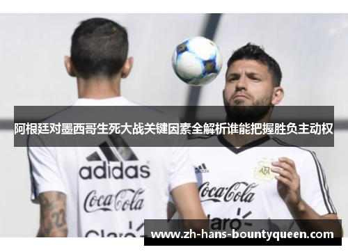 阿根廷对墨西哥生死大战关键因素全解析谁能把握胜负主动权