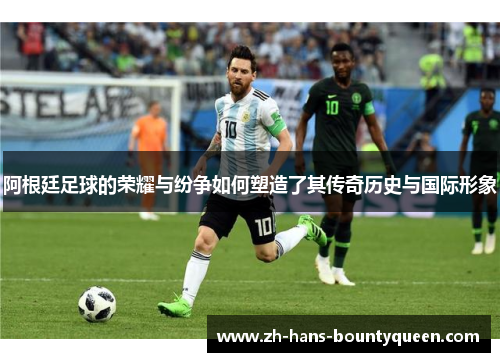 阿根廷足球的荣耀与纷争如何塑造了其传奇历史与国际形象 阿根廷足球的荣耀与纷争如何塑造了其传奇历史与国际形象