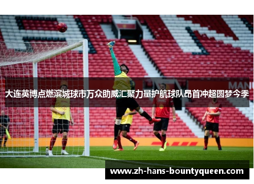 大连英博点燃滨城球市万众助威汇聚力量护航球队昂首冲超圆梦今季