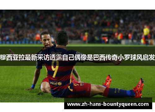 穆西亚拉最新采访透露自己偶像是巴西传奇小罗球风启发