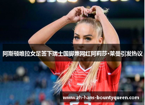 阿斯顿维拉女足签下瑞士国脚兼网红阿莉莎·莱曼引发热议
